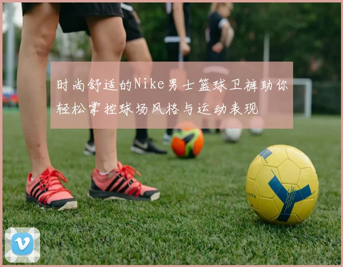 时尚舒适的Nike男士篮球卫裤助你轻松掌控球场风格与运动表现