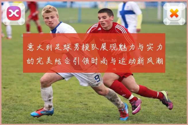 意大利足球男模队展现魅力与实力的完美结合引领时尚与运动新风潮