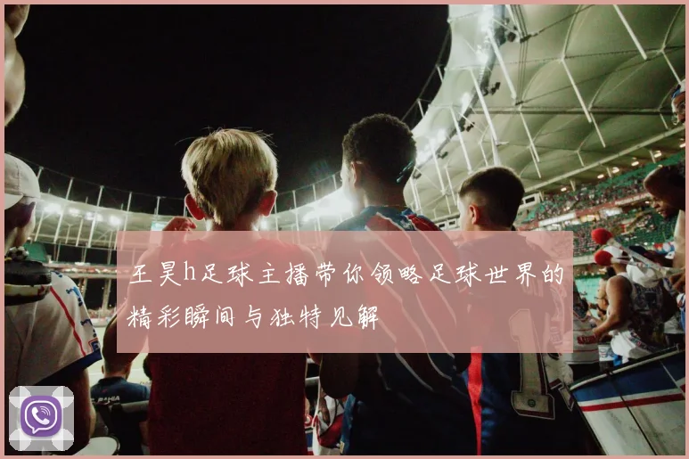 王昊h足球主播带你领略足球世界的精彩瞬间与独特见解