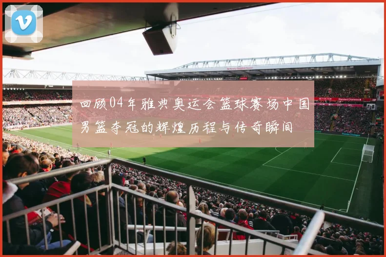 回顾04年雅典奥运会篮球赛场中国男篮夺冠的辉煌历程与传奇瞬间