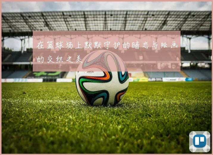 在篮球场上默默守护的暗恋与绘画的交织之美