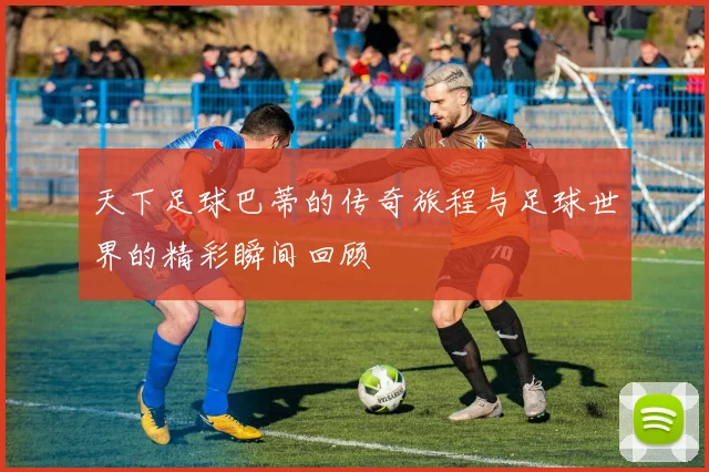 天下足球巴蒂的传奇旅程与足球世界的精彩瞬间回顾