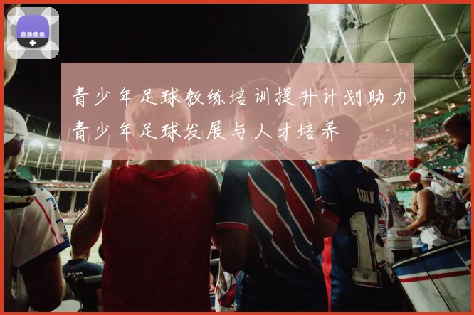 青少年足球教练培训提升计划助力青少年足球发展与人才培养