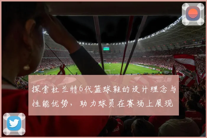 探索杜兰特6代篮球鞋的设计理念与性能优势，助力球员在赛场上展现卓越表现
