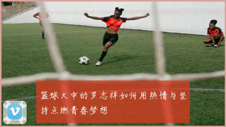 篮球火中的罗志祥如何用热情与坚持点燃青春梦想