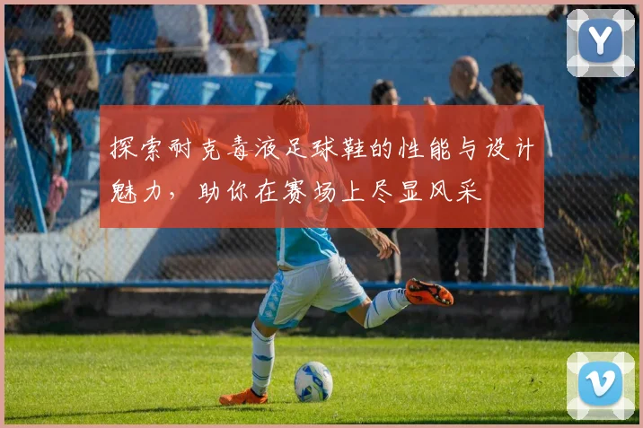 探索耐克毒液足球鞋的性能与设计魅力，助你在赛场上尽显风采